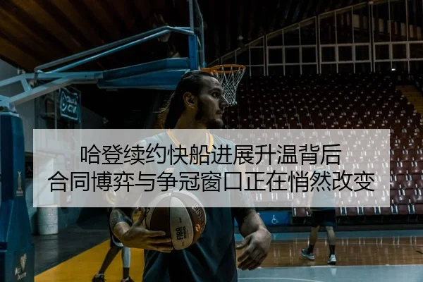 哈登续约快船进展升温背后 合同博弈与争冠窗口正在悄然改变