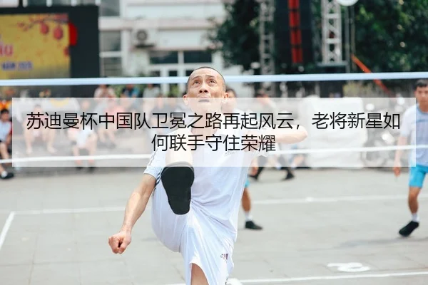 苏迪曼杯中国队卫冕之路再起风云，老将新星如何联手守住荣耀